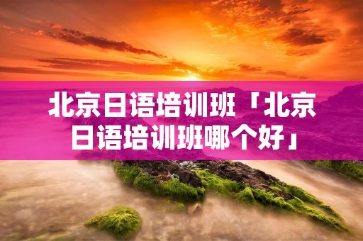 北京日语培训班「北京日语培训班哪个好」