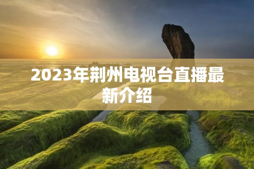 2023年荆州电视台直播最新介绍 2023年荆州电视台直播最新介绍