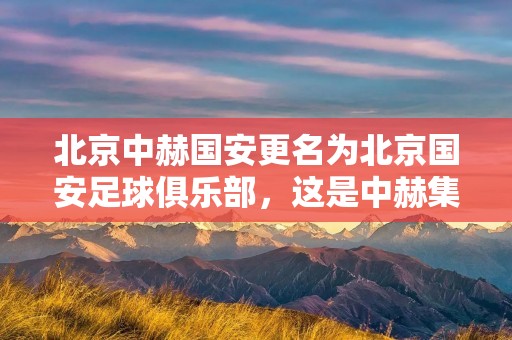 北京中赫国安更名为北京国安足球俱乐部，这是中赫集团与北京市国安足球俱乐部有限公司共同决定的结果。更名的背后是为了推动俱乐部的发展，提升品牌影响力，增强球队凝聚力，为球员、教练和球迷带来更好的体验。