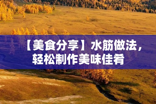 【美食分享】水筋做法,轻松制作美味佳肴 【美食分享】水筋做法,轻松制作美味佳肴
