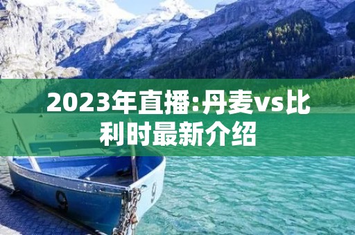 2023年直播:丹麦vs比利时最新介绍 2023年直播:丹麦vs比利时最新介绍