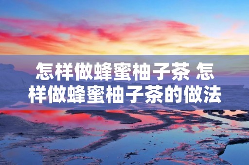 怎样做蜂蜜柚子茶 怎样做蜂蜜柚子茶的做法 怎样做蜂蜜柚子茶 怎样做蜂蜜柚子茶的做法