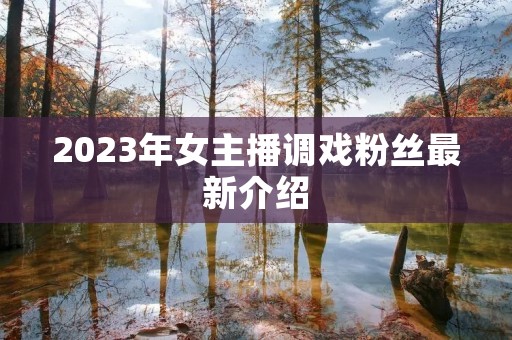 2023年女主播调戏粉丝最新介绍 2023年女主播调戏粉丝最新介绍