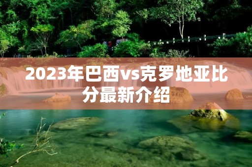 2023年巴西vs克罗地亚比分最新介绍