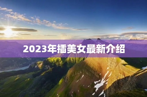2023年插美女最新介绍