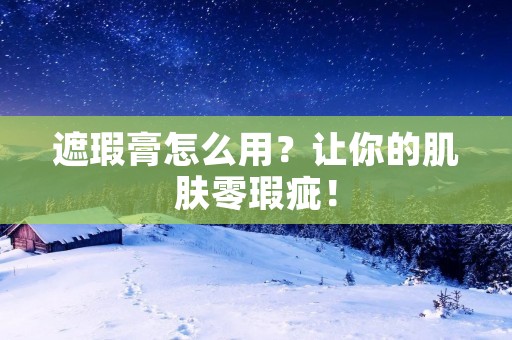 遮瑕膏怎么用?让你的肌肤零瑕疵!