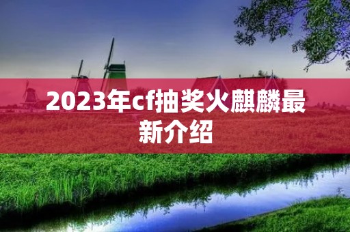 2023年cf抽奖火麒麟最新介绍 2023年cf抽奖火麒麟最新介绍