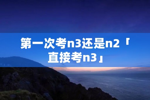 第一次考n3还是n2「直接考n3」 第一次考n3还是n2「直接考n3」