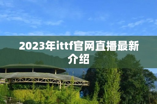2023年ittf官网直播最新介绍 2023年ittf官网直播最新介绍