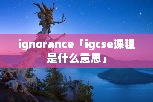 ignorance「igcse课程是什么意思」