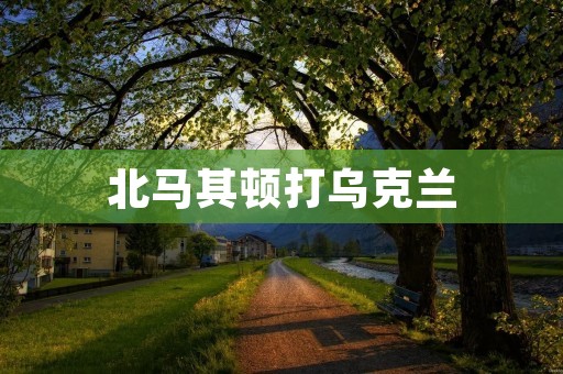 北马其顿打乌克兰:局势紧张,国际社会呼吁和平 北马其顿打乌克兰:局势紧张,国际社会呼吁和平