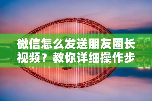 微信怎么发送朋友圈长视频?教你详细操作步骤