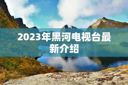 2023年黑河电视台最新介绍