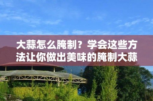 大蒜怎么腌制？学会这些方法让你做出美味的腌制大蒜
