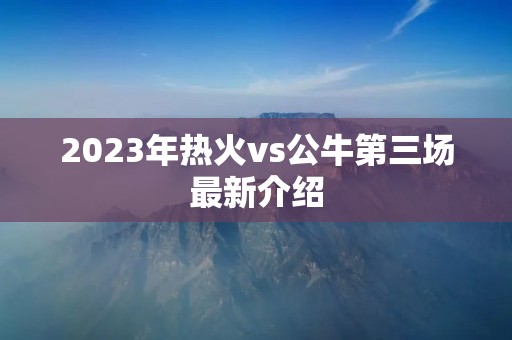 2023年热火vs公牛第三场最新介绍