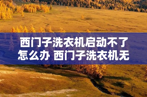 西门子洗衣机启动不了怎么办 西门子洗衣机无法打开怎么办 西门子洗衣机启动不了怎么办 西门子洗衣机无法打开怎么办