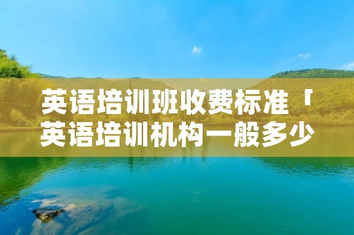 英语培训班收费标准「英语培训机构一般多少钱学费」 英语培训班收费标准「英语培训机构一般多少钱学费」