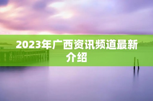 2023年广西资讯频道最新介绍