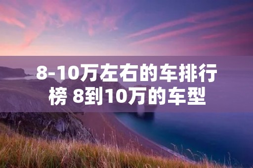 8-10万左右的车排行榜 8到10万的车型 8-10万左右的车排行榜 8到10万的车型