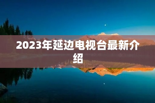 2023年延边电视台最新介绍 2023年延边电视台最新介绍
