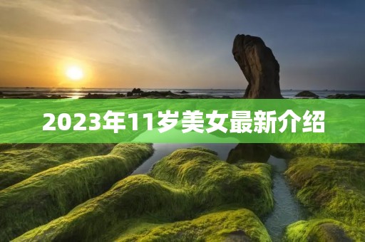 2023年11岁美女最新介绍 2023年11岁美女最新介绍