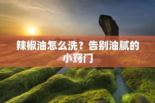 辣椒油怎么洗？告别油腻的小窍门