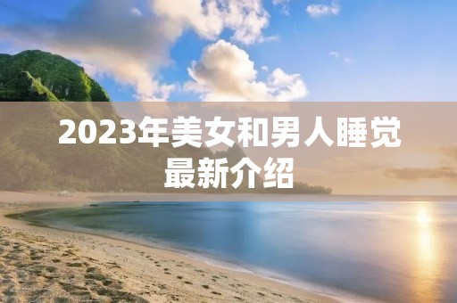 2023年美女和男人睡觉最新介绍