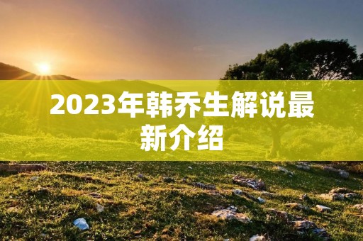 2023年韩乔生解说最新介绍 2023年韩乔生解说最新介绍