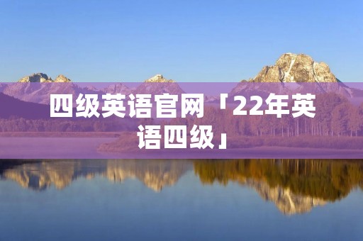 四级英语官网「22年英语四级」