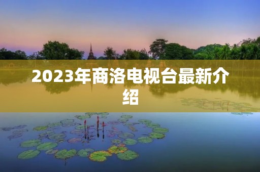 2023年商洛电视台最新介绍 2023年商洛电视台最新介绍