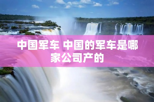 中国军车 中国的军车是哪家公司产的 中国军车 中国的军车是哪家公司产的