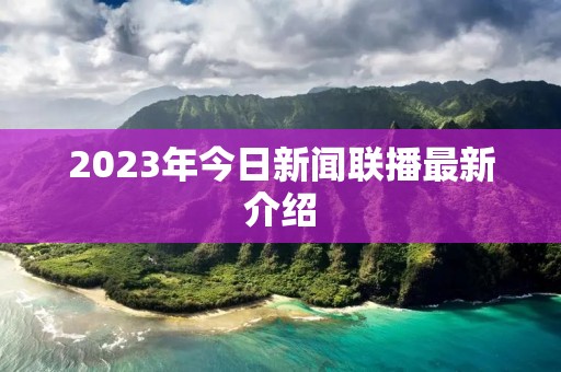 2023年今日新闻联播最新介绍 2023年今日新闻联播最新介绍