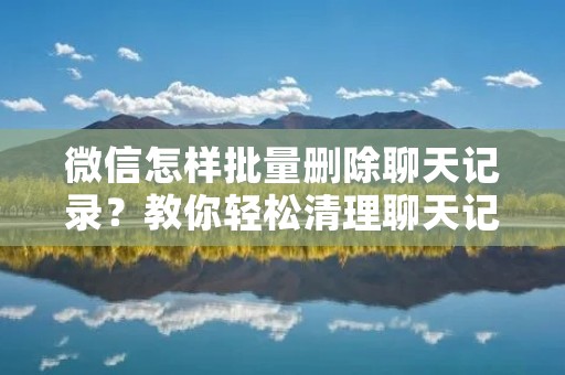 微信怎样批量删除聊天记录?教你轻松清理聊天记录