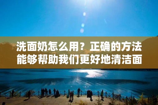 洗面奶怎么用?正确的方法能够帮助我们更好地清洁面部,同时也可以避免对皮肤造成伤害。下面为大家详细介绍正确的洗面奶使用方法。