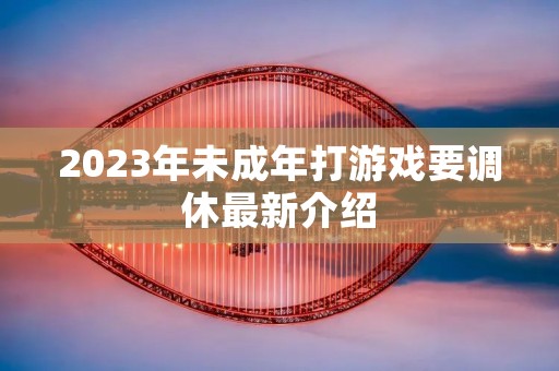 2023年未成年打游戏要调休最新介绍 2023年未成年打游戏要调休最新介绍
