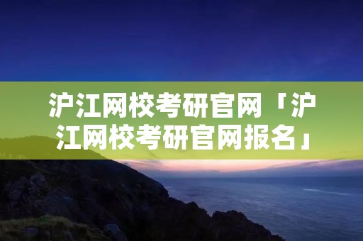沪江网校考研官网「沪江网校考研官网报名」