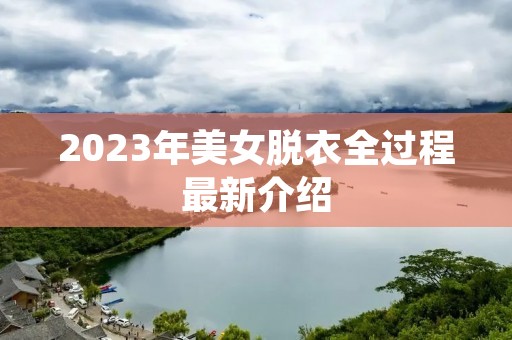 2023年美女脱衣全过程最新介绍 2023年美女脱衣全过程最新介绍