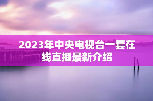 2023年中央电视台一套在线直播最新介绍 2023年中央电视台一套在线直播最新介绍