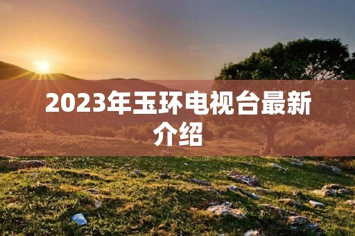 2023年玉环电视台最新介绍 2023年玉环电视台最新介绍
