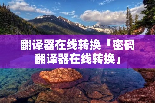 翻译器在线转换「密码翻译器在线转换」 翻译器在线转换「密码翻译器在线转换」
