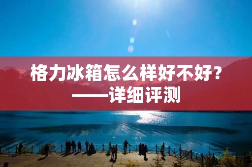 格力冰箱怎么样好不好？——详细评测