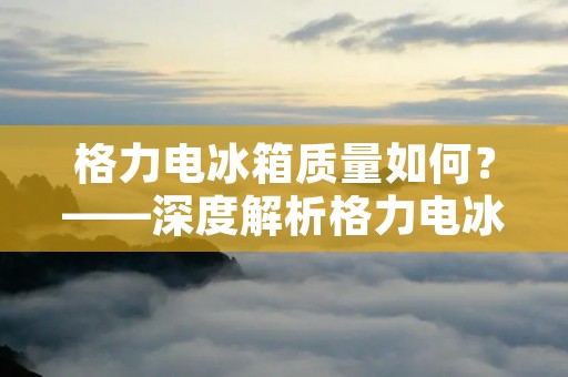 格力电冰箱质量如何?——深度解析格力电冰箱的品质与性能! 格力电冰箱质量如何?——深度解析格力电冰箱的品质与性能!