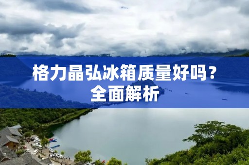 格力晶弘冰箱质量好吗？全面解析