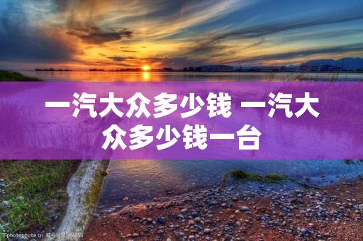 一汽大众多少钱 一汽大众多少钱一台 一汽大众多少钱 一汽大众多少钱一台