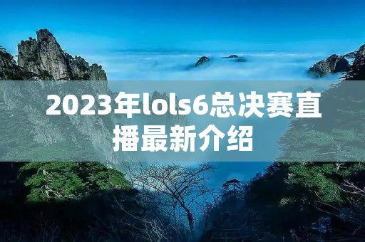 2023年lols6总决赛直播最新介绍