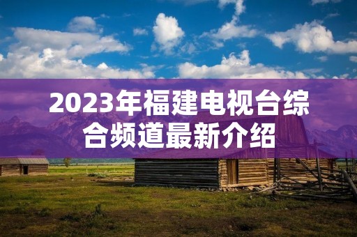 2023年福建电视台综合频道最新介绍 2023年福建电视台综合频道最新介绍