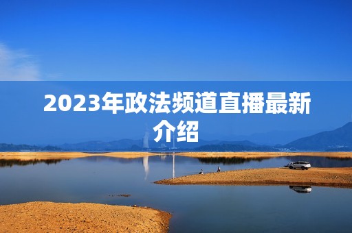 2023年政法频道直播最新介绍 2023年政法频道直播最新介绍