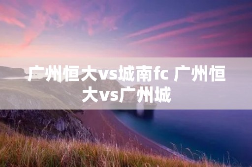 广州恒大vs城南fc 广州恒大vs广州城 广州恒大vs城南fc 广州恒大vs广州城