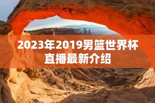 2023年2019男篮世界杯直播最新介绍 2023年2019男篮世界杯直播最新介绍