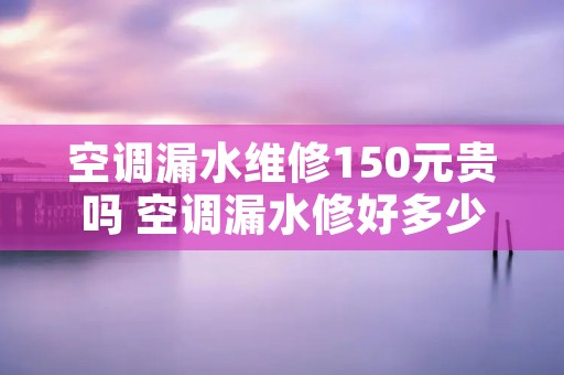 空调漏水维修150元贵吗 空调漏水修好多少钱